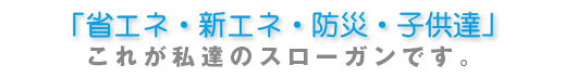 「省エネ・新エネ・防災・子供達」これが私達のスローガンです。